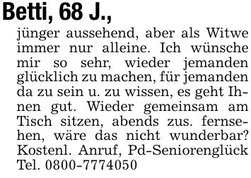 Betti, 68 J.,jünger aussehend, aber als Witwe immer nur alleine. Ich wünsche mir so sehr, wieder jemanden glücklich zu machen, für jemanden da zu sein u. zu wissen, es geht Ihnen gut. Wieder gemeinsam am Tisch sitzen, abends zus. fernsehen, wäre das nicht wunderbar? Kostenl. Anruf, Pd-Seniorenglück Tel. ***
