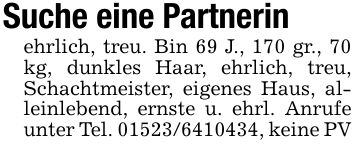 Suche eine Partnerinehrlich, treu. Bin 69 J., 170 gr., 70 kg, dunkles Haar, ehrlich, treu, Schachtmeister, eigenes Haus, alleinlebend, ernste u. ehrl. Anrufe unter Tel. ***, keine PV