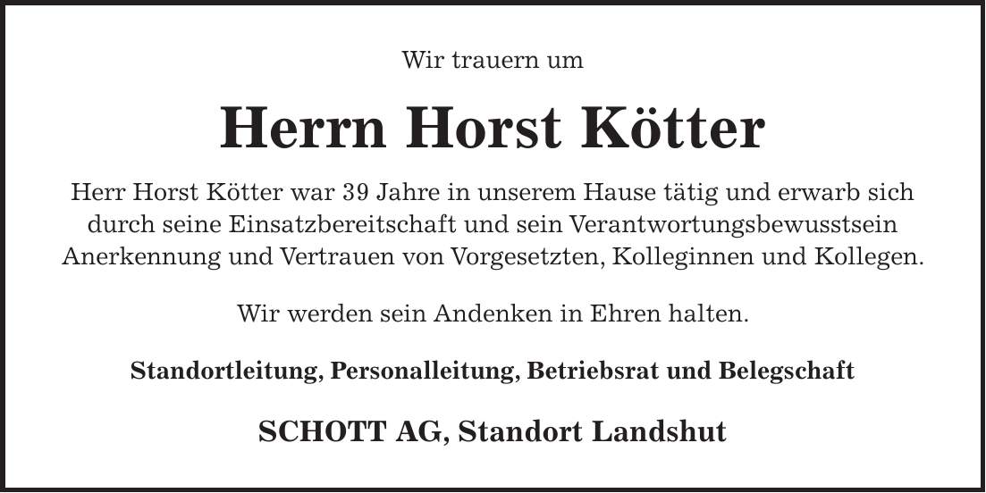 Wir trauern um Herrn Horst Kötter Herr Horst Kötter war 39 Jahre in unserem Hause tätig und erwarb sich durch seine Einsatzbereitschaft und sein Verantwortungsbewusstsein Anerkennung und Vertrauen von Vorgesetzten, Kolleginnen und Kollegen. Wir werden sein Andenken in Ehren halten. Standortleitung, Personalleitung, Betriebsrat und Belegschaft SCHOTT AG, Standort Landshut
