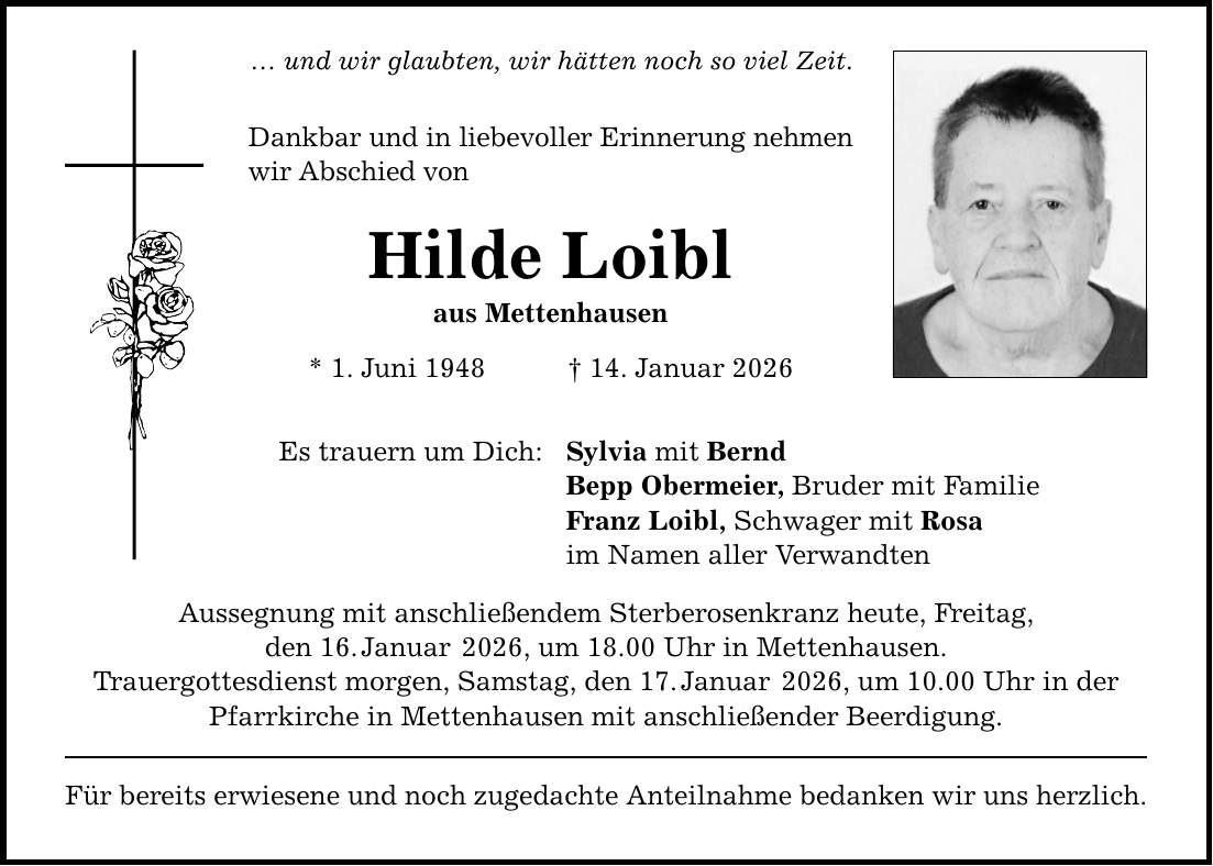 ... und wir glaubten, wir hätten noch so viel Zeit. Dankbar und in liebevoller Erinnerung nehmen wir Abschied von Hilde Loibl aus Mettenhausen * 1. Juni 1948 _ 14. Januar 2026 Es trauern um Dich: Sylvia mit Bernd Bepp Obermeier, Bruder mit Familie Franz Loibl, Schwager mit Rosa im Namen aller Verwandten Aussegnung mit anschließendem Sterberosenkranz heute, Freitag, den 16. Januar 2026, um 18.00 Uhr in Mettenhausen. Trauergottesdienst morgen, Samstag, den 17. Januar 2026, um 10.00 Uhr in der Pfarrkirche in Mettenhausen mit anschließender Beerdigung. Für bereits erwiesene und noch zugedachte Anteilnahme bedanken wir uns herzlich.
