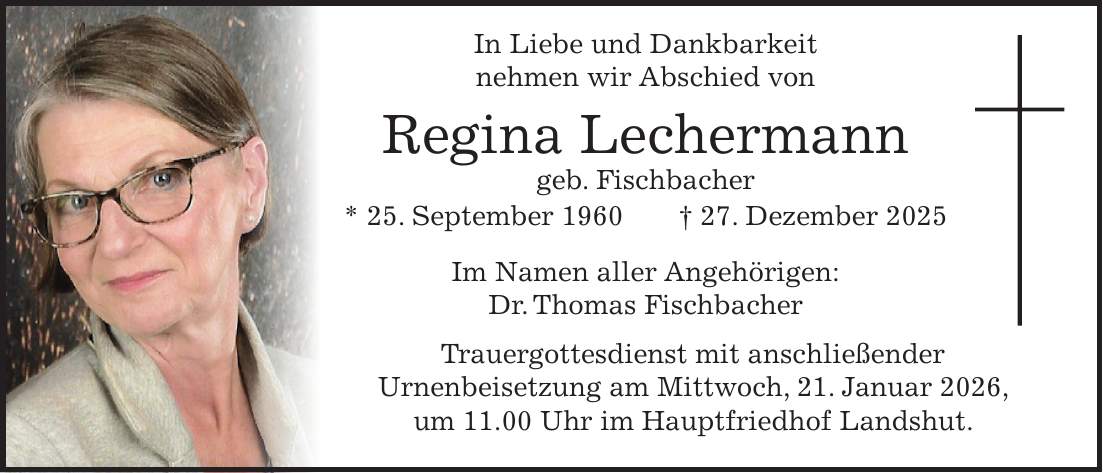  In Liebe und Dankbarkeit nehmen wir Abschied von Regina Lechermann geb. Fischbacher * 25. September 1960 + 27. Dezember 2025 Im Namen aller Angehörigen: Dr. Thomas Fischbacher Trauergottesdienst mit anschließender Urnenbeisetzung am Mittwoch, 21. Januar 2026, um 11.00 Uhr im Hauptfriedhof Landshut.