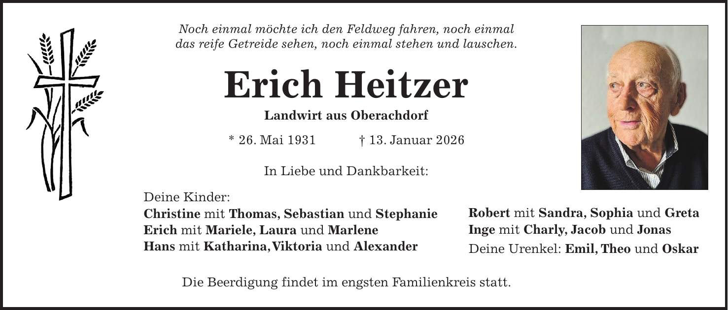 Noch einmal möchte ich den Feldweg fahren, noch einmal das reife Getreide sehen, noch einmal stehen und lauschen. Erich Heitzer Landwirt aus Oberachdorf * 26. Mai 1931 + 13. Januar 2026 In Liebe und Dankbarkeit: Deine Kinder: Christine mit Thomas, Sebastian und Stephanie Erich mit Mariele, Laura und Marlene Hans mit Katharina, Viktoria und Alexander Die Beerdigung findet im engsten Familienkreis statt. Robert mit Sandra, Sophia und Greta Inge mit Charly, Jacob und Jonas Deine Urenkel: Emil, Theo und Oskar 