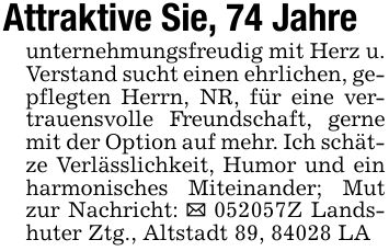 Attraktive Sie, 74 Jahreunternehmungsfreudig mit Herz u. Verstand sucht einen ehrlichen, gepflegten Herrn, NR, für eine vertrauensvolle Freundschaft, gerne mit der Option auf mehr. Ich schätze Verlässlichkeit, Humor und ein harmonisches Miteinander; Mut zur Nachricht: _ ***Z Landshuter Ztg., Altstadt 89, 84028 LA
