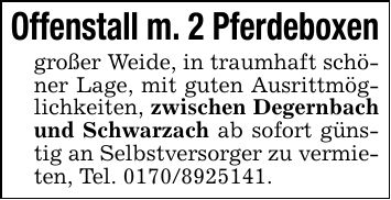 Offenstall m. 2 Pferdeboxen großer Weide, in traumhaft schöner Lage, mit guten Ausrittmöglichkeiten, zwischen Degernbach und Schwarzach ab sofort günstig an Selbstversorger zu vermieten, Tel. ***.