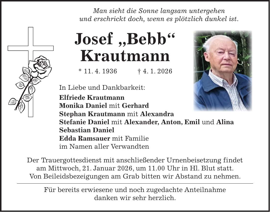  Man sieht die Sonne langsam untergehen und erschrickt doch, wenn es plötzlich dunkel ist. Josef 'Bebb' Krautmann * 11. 4. 1936 + 4. 1. 2026 In Liebe und Dankbarkeit: Elfriede Krautmann Monika Daniel mit Gerhard Stephan Krautmann mit Alexandra Stefanie Daniel mit Alexander, Anton, Emil und Alina Sebastian Daniel Edda Ramsauer mit Familie im Namen aller Verwandten Der Trauergottesdienst mit anschließender Urnenbeisetzung findet am Mittwoch, 21. Januar 2026, um 11.00 Uhr in Hl. Blut statt. Von Beileidsbezeigungen am Grab bitten wir Abstand zu nehmen. Für bereits erwiesene und noch zugedachte Anteilnahme danken wir sehr herzlich.