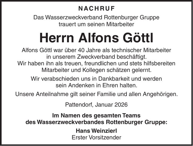 NACHRUF Das Wasserzweckverband Rottenburger Gruppe trauert um seinen Mitarbeiter Herrn Alfons Göttl Alfons Göttl war über 40 Jahre als technischer Mitarbeiter in unserem Zweckverband beschäftigt. Wir haben ihn als treuen, freundlichen und stets hilfsbereiten Mitarbeiter und Kollegen schätzen gelernt. Wir verabschieden uns in Dankbarkeit und werden sein Andenken in Ehren halten. Unsere Anteilnahme gilt seiner Familie und allen Angehörigen. Pattendorf, Januar 2026 Im Namen des gesamten Teams des Wasserzweckverbandes Rottenburger Gruppe: Hans Weinzierl Erster Vorsitzender