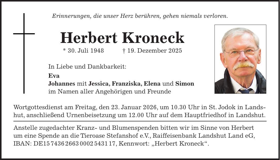 Erinnerungen, die unser Herz berühren, gehen niemals verloren. Herbert Kroneck * 30. Juli 1948 + 19. Dezember 2025 In Liebe und Dankbarkeit: Eva Johannes mit Jessica, Franziska, Elena und Simon im Namen aller Angehörigen und Freunde Wortgottesdienst am Freitag, den 23. Januar 2026, um 10.30 Uhr in St. Jodok in Landshut, anschließend Urnenbeisetzung um 12.00 Uhr auf dem Hauptfriedhof in Landshut. Anstelle zugedachter Kranz- und Blumenspenden bitten wir im Sinne von Herbert um eine Spende an die Tieroase Stefanshof e. V., Raiffeisenbank Landshut Land eG, IBAN: DE***, Kennwort: 'Herbert Kroneck'. 