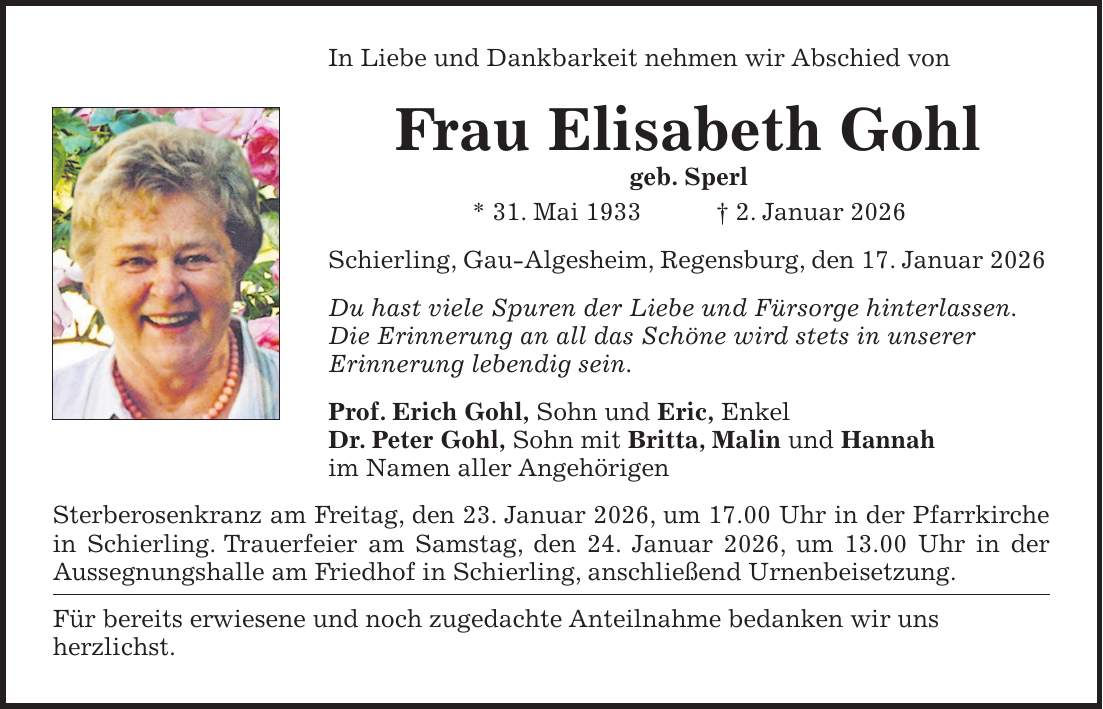 In Liebe und Dankbarkeit nehmen wir Abschied von Frau Elisabeth Gohl geb. Sperl * 31. Mai 1933 + 2. Januar 2026 Schierling, Gau-Algesheim, Regensburg, den 17. Januar 2026 Du hast viele Spuren der Liebe und Fürsorge hinterlassen. Die Erinnerung an all das Schöne wird stets in unserer Erinnerung lebendig sein. Prof. Erich Gohl, Sohn und Eric, Enkel Dr. Peter Gohl, Sohn mit Britta, Malin und Hannah im Namen aller Angehörigen Sterberosenkranz am Freitag, den 23. Januar 2026, um 17.00 Uhr in der Pfarrkirche in Schierling. Trauerfeier am Samstag, den 24. Januar 2026, um 13.00 Uhr in der Aussegnungshalle am Friedhof in Schierling, anschließend Urnenbeisetzung. Für bereits erwiesene und noch zugedachte Anteilnahme bedanken wir uns herzlichst.