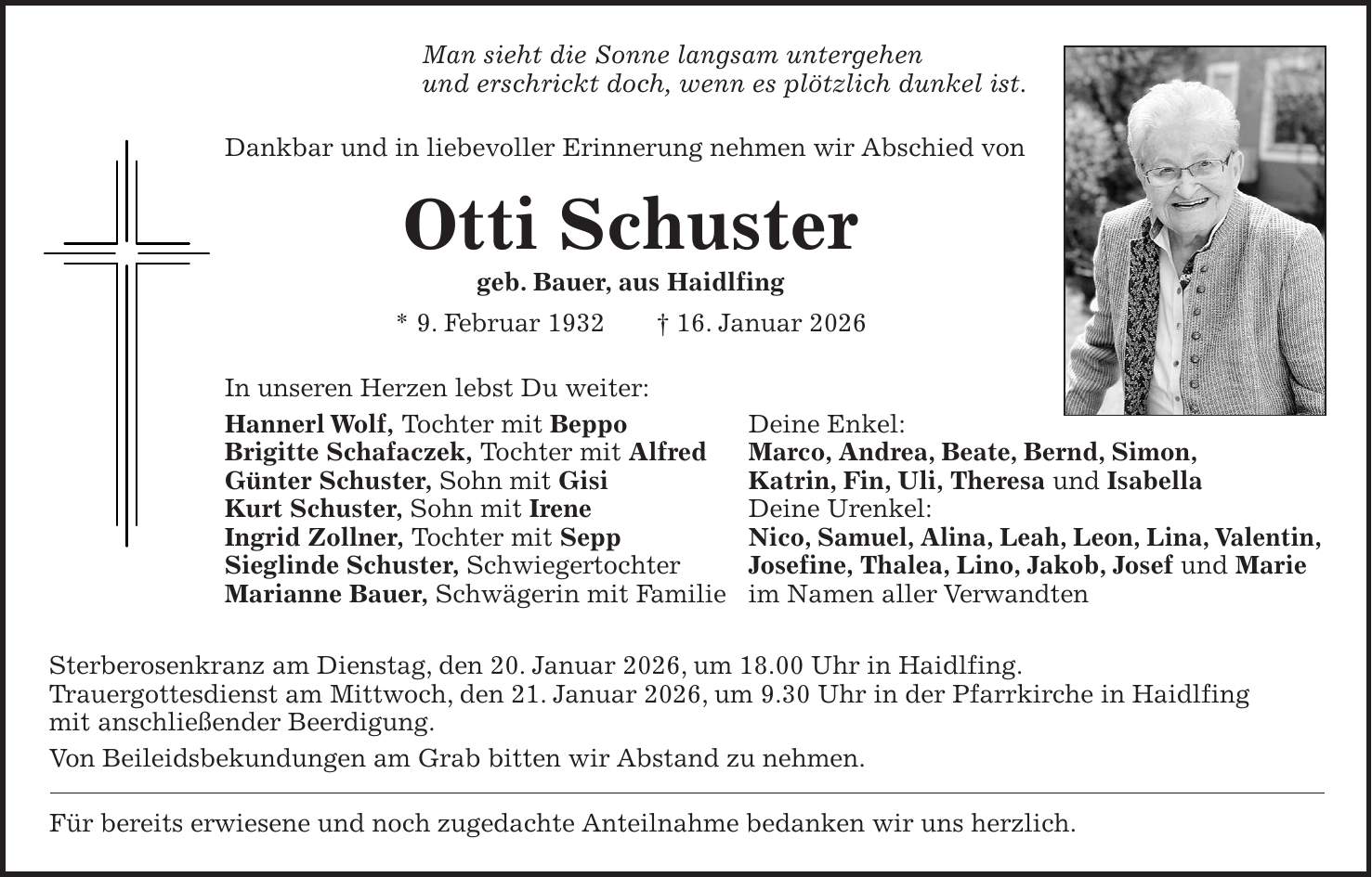 Man sieht die Sonne langsam untergehen und erschrickt doch, wenn es plötzlich dunkel ist. Dankbar und in liebevoller Erinnerung nehmen wir Abschied von Otti Schuster geb. Bauer, aus Haidlfing * 9. Februar 1932 + 16. Januar 2026 In unseren Herzen lebst Du weiter: Hannerl Wolf, Tochter mit Beppo Deine Enkel: Brigitte Schafaczek, Tochter mit Alfred Marco, Andrea, Beate, Bernd, Simon, Günter Schuster, Sohn mit Gisi Katrin, Fin, Uli, Theresa und Isabella Kurt Schuster, Sohn mit Irene Deine Urenkel: Ingrid Zollner, Tochter mit Sepp Nico, Samuel, Alina, Leah, Leon, Lina, Valentin, Sieglinde Schuster, Schwiegertochter Josefine, Thalea, Lino, Jakob, Josef und Marie Marianne Bauer, Schwägerin mit Familie im Namen aller Verwandten Sterberosenkranz am Dienstag, den 20. Januar 2026, um 18.00 Uhr in Haidlfing. Trauergottesdienst am Mittwoch, den 21. Januar 2026, um 9.30 Uhr in der Pfarrkirche in Haidlfing mit anschließender Beerdigung. Von Beileidsbekundungen am Grab bitten wir Abstand zu nehmen. Für bereits erwiesene und noch zugedachte Anteilnahme bedanken wir uns herzlich.