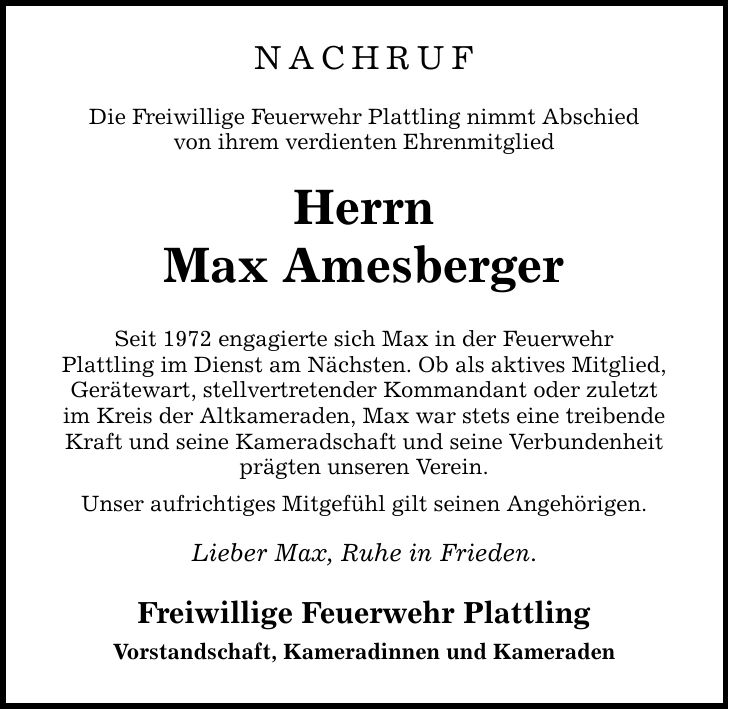 NACHRUF Die Freiwillige Feuerwehr Plattling nimmt Abschied von ihrem verdienten Ehrenmitglied Herrn Max Amesberger Seit 1972 engagierte sich Max in der Feuerwehr Plattling im Dienst am Nächsten. Ob als aktives Mitglied, Gerätewart, stellvertretender Kommandant oder zuletzt im Kreis der Altkameraden, Max war stets eine treibende Kraft und seine Kameradschaft und seine Verbundenheit prägten unseren Verein. Unser aufrichtiges Mitgefühl gilt seinen Angehörigen. Lieber Max, Ruhe in Frieden. Freiwillige Feuerwehr Plattling Vorstandschaft, Kameradinnen und Kameraden