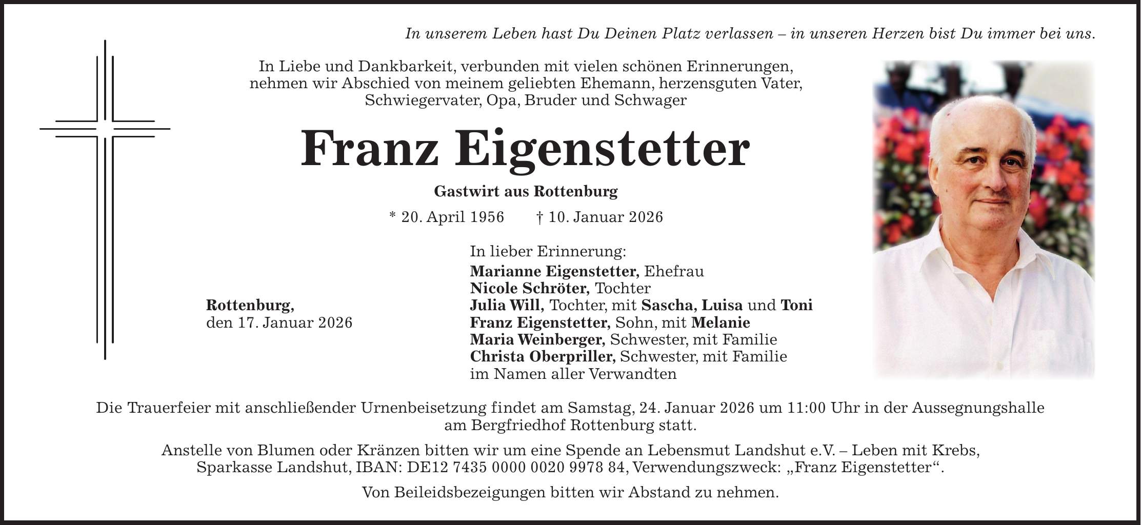 In unserem Leben hast Du Deinen Platz verlassen - in unseren Herzen bist Du immer bei uns. In Liebe und Dankbarkeit, verbunden mit vielen schönen Erinnerungen, nehmen wir Abschied von meinem geliebten Ehemann, herzensguten Vater, Schwiegervater, Opa, Bruder und Schwager Franz Eigenstetter Gastwirt aus Rottenburg * 20. April 1956 + 10. Januar 2026 In lieber Erinnerung: Marianne Eigenstetter, Ehefrau Nicole Schröter, Tochter Rottenburg, Julia Will, Tochter, mit Sascha, Luisa und Toni den 17. Januar 2026 Franz Eigenstetter, Sohn, mit Melanie Maria Weinberger, Schwester, mit Familie Christa Oberpriller, Schwester, mit Familie im Namen aller Verwandten Die Trauerfeier mit anschließender Urnenbeisetzung findet am Samstag, 24. Januar 2026 um 11:00 Uhr in der Aussegnungshalle am Bergfriedhof Rottenburg statt. Anstelle von Blumen oder Kränzen bitten wir um eine Spende an Lebensmut Landshut e.V. - Leben mit Krebs, Sparkasse Landshut, IBAN: DE***, Verwendungszweck: 'Franz Eigenstetter'. Von Beileidsbezeigungen bitten wir Abstand zu nehmen.