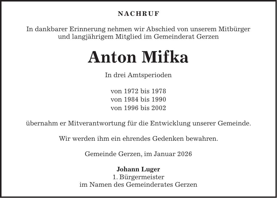 NACHRUF In dankbarer Erinnerung nehmen wir Abschied von unserem Mitbürger und langjährigem Mitglied im Gemeinderat Gerzen Anton Mifka In drei Amtsperioden von 1972 bis 1978 von 1984 bis 1990 von 1996 bis 2002 übernahm er Mitverantwortung für die Entwicklung unserer Gemeinde. Wir werden ihm ein ehrendes Gedenken bewahren. Gemeinde Gerzen, im Januar 2026 Johann Luger 1. Bürgermeister im Namen des Gemeinderates Gerzen