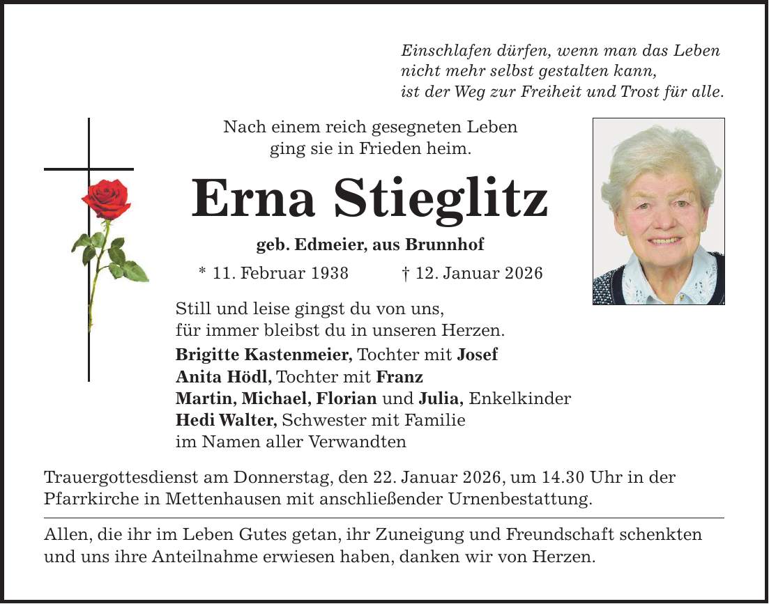 Einschlafen dürfen, wenn man das Leben nicht mehr selbst gestalten kann, ist der Weg zur Freiheit und Trost für alle. Nach einem reich gesegneten Leben ging sie in Frieden heim. Erna Stieglitz geb. Edmeier, aus Brunnhof * 11. Februar 1938 + 12. Januar 2026 Still und leise gingst du von uns, für immer bleibst du in unseren Herzen. Brigitte Kastenmeier, Tochter mit Josef Anita Hödl, Tochter mit Franz Martin, Michael, Florian und Julia, Enkelkinder Hedi Walter, Schwester mit Familie im Namen aller Verwandten Trauergottesdienst am Donnerstag, den 22. Januar 2026, um 14.30 Uhr in der Pfarrkirche in Mettenhausen mit anschließender Urnenbestattung. Allen, die ihr im Leben Gutes getan, ihr Zuneigung und Freundschaft schenkten und uns ihre Anteilnahme erwiesen haben, danken wir von Herzen.