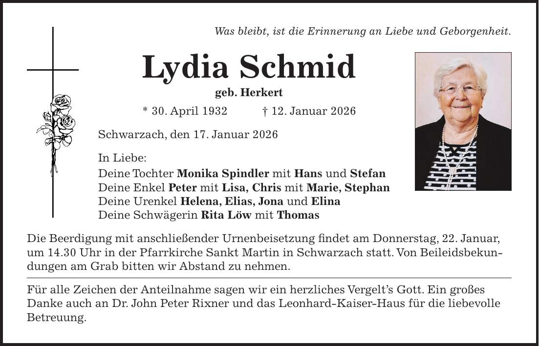 Was bleibt, ist die Erinnerung an Liebe und Geborgenheit. Lydia Schmid geb. Herkert * 30. April 1932 + 12. Januar 2026 Schwarzach, den 17. Januar 2026 In Liebe: Deine Tochter Monika Spindler mit Hans und Stefan Deine Enkel Peter mit Lisa, Chris mit Marie, Stephan Deine Urenkel Helena, Elias, Jona und Elina Deine Schwägerin Rita Löw mit Thomas Die Beerdigung mit anschließender Urnenbeisetzung findet am Donnerstag, 22. Januar, um 14.30 Uhr in der Pfarrkirche Sankt Martin in Schwarzach statt. Von Beileidsbekundungen am Grab bitten wir Abstand zu nehmen. Für alle Zeichen der Anteilnahme sagen wir ein herzliches Vergelt's Gott. Ein großes Danke auch an Dr. John Peter Rixner und das Leonhard-Kaiser-Haus für die liebevolle Betreuung.