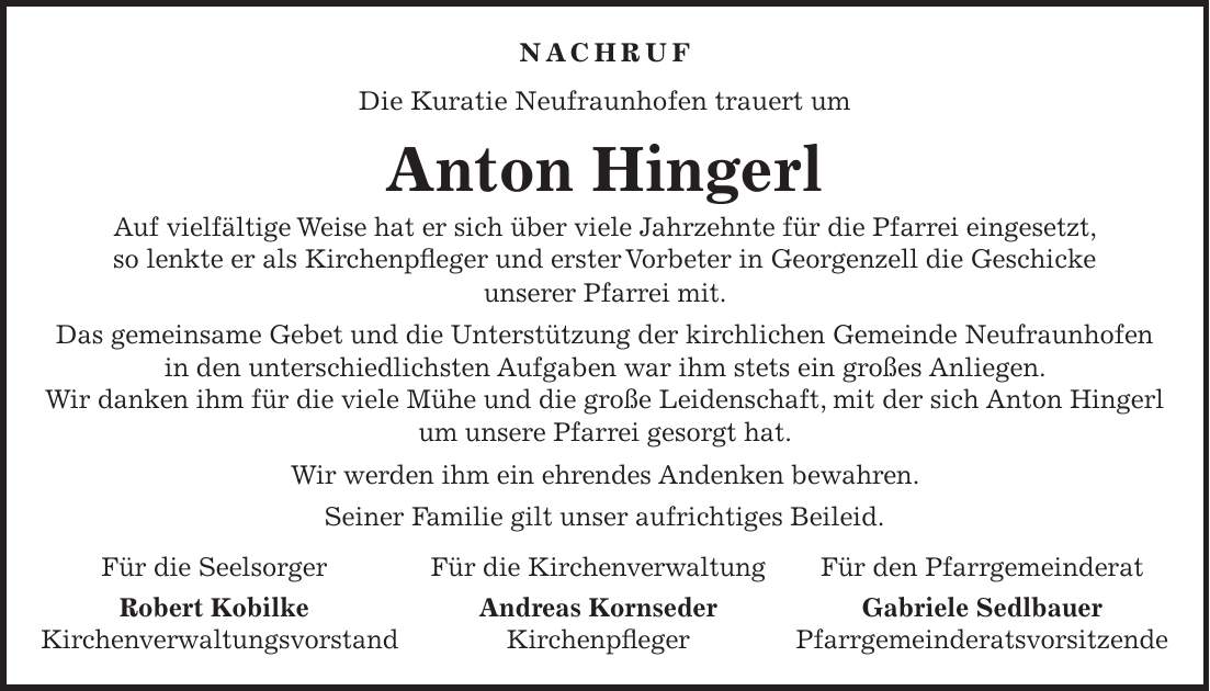 Nachruf Die Kuratie Neufraunhofen trauert um Anton Hingerl Auf vielfältige Weise hat er sich über viele Jahrzehnte für die Pfarrei eingesetzt, so lenkte er als Kirchenpfleger und erster Vorbeter in Georgenzell die Geschicke unserer Pfarrei mit. Das gemeinsame Gebet und die Unterstützung der kirchlichen Gemeinde Neufraunhofen in den unterschiedlichsten Aufgaben war ihm stets ein großes Anliegen. Wir danken ihm für die viele Mühe und die große Leidenschaft, mit der sich Anton Hingerl um unsere Pfarrei gesorgt hat. Wir werden ihm ein ehrendes Andenken bewahren. Seiner Familie gilt unser aufrichtiges Beileid. Für die Seelsorger Für die Kirchenverwaltung Für den Pfarrgemeinderat Robert Kobilke Andreas Kornseder Gabriele Sedlbauer Kirchenverwaltungsvorstand Kirchenpfleger Pfarrgemeinderatsvorsitzende