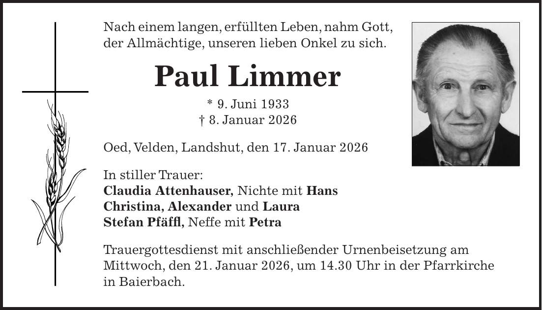 Nach einem langen, erfüllten Leben, nahm Gott, der Allmächtige, unseren lieben Onkel zu sich. Paul Limmer * 9. Juni 1933 + 8. Januar 2026 Oed, Velden, Landshut, den 17. Januar 2026 In stiller Trauer: Claudia Attenhauser, Nichte mit Hans Christina, Alexander und Laura Stefan Pfäffl, Neffe mit Petra Trauergottesdienst mit anschließender Urnenbeisetzung am Mittwoch, den 21. Januar 2026, um 14.30 Uhr in der Pfarrkirche in Baierbach. 