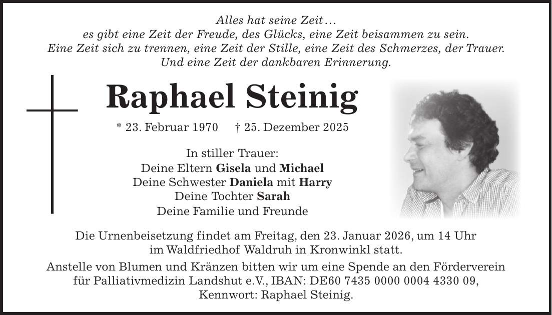  Alles hat seine Zeit . . . es gibt eine Zeit der Freude, des Glücks, eine Zeit beisammen zu sein. Eine Zeit sich zu trennen, eine Zeit der Stille, eine Zeit des Schmerzes, der Trauer. Und eine Zeit der dankbaren Erinnerung. Raphael Steinig * 23. Februar 1970 + 25. Dezember 2025 In stiller Trauer: Deine Eltern Gisela und Michael Deine Schwester Daniela mit Harry Deine Tochter Sarah Deine Familie und Freunde Die Urnenbeisetzung findet am Freitag, den 23. Januar 2026, um 14 Uhr im Waldfriedhof Waldruh in Kronwinkl statt. Anstelle von Blumen und Kränzen bitten wir um eine Spende an den Förderverein für Palliativmedizin Landshut e.V., IBAN: DE***, Kennwort: Raphael Steinig.