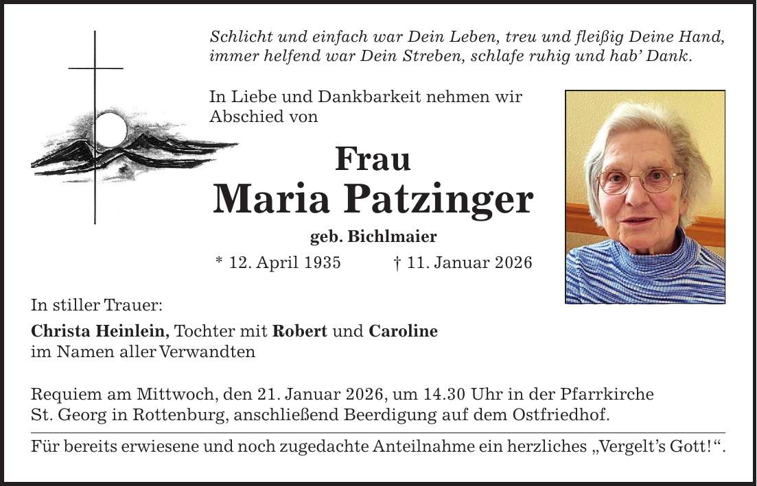 Schlicht und einfach war Dein Leben, treu und fleißig Deine Hand, immer helfend war Dein Streben, schlafe ruhig und hab' Dank. In Liebe und Dankbarkeit nehmen wir Abschied von Frau Maria Patzinger geb. Bichlmaier * 12. April 1935 + 11. Januar 2026 In stiller Trauer: Christa Heinlein, Tochter mit Robert und Caroline im Namen aller Verwandten Requiem am Mittwoch, den 21. Januar 2026, um 14.30 Uhr in der Pfarrkirche St. Georg in Rottenburg, anschließend Beerdigung auf dem Ostfriedhof. Für bereits erwiesene und noch zugedachte Anteilnahme ein herzliches 'Vergelt's Gott!'.