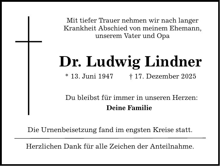 Mit tiefer Trauer nehmen wir nach langer Krankheit Abschied von meinem Ehemann, unserem Vater und Opa Dr. Ludwig Lindner * 13. Juni 1947 _ 17. Dezember 2025 Du bleibst für immer in unseren Herzen: Deine Familie Die Urnenbeisetzung fand im engsten Kreise statt. Herzlichen Dank für alle Zeichen der Anteilnahme.