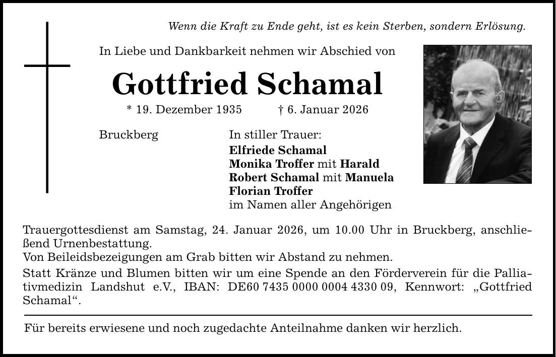 Wenn die Kraft zu Ende geht, ist es kein Sterben, sondern Erlösung. In Liebe und Dankbarkeit nehmen wir Abschied von Gottfried Schamal * 19. Dezember 1935 _ 6. Januar 2026 Bruckberg In stiller Trauer: Elfriede Schamal Monika Troffer mit Harald Robert Schamal mit Manuela Florian Troffer im Namen aller Angehörigen Trauergottesdienst am Samstag, 24. Januar 2026, um 10.00 Uhr in Bruckberg, anschließend Urnenbestattung. Von Beileidsbezeigungen am Grab bitten wir Abstand zu nehmen. Statt Kränze und Blumen bitten wir um eine Spende an den Förderverein für die Palliativmedizin Landshut e.V., IBAN: DE***, Kennwort: ­