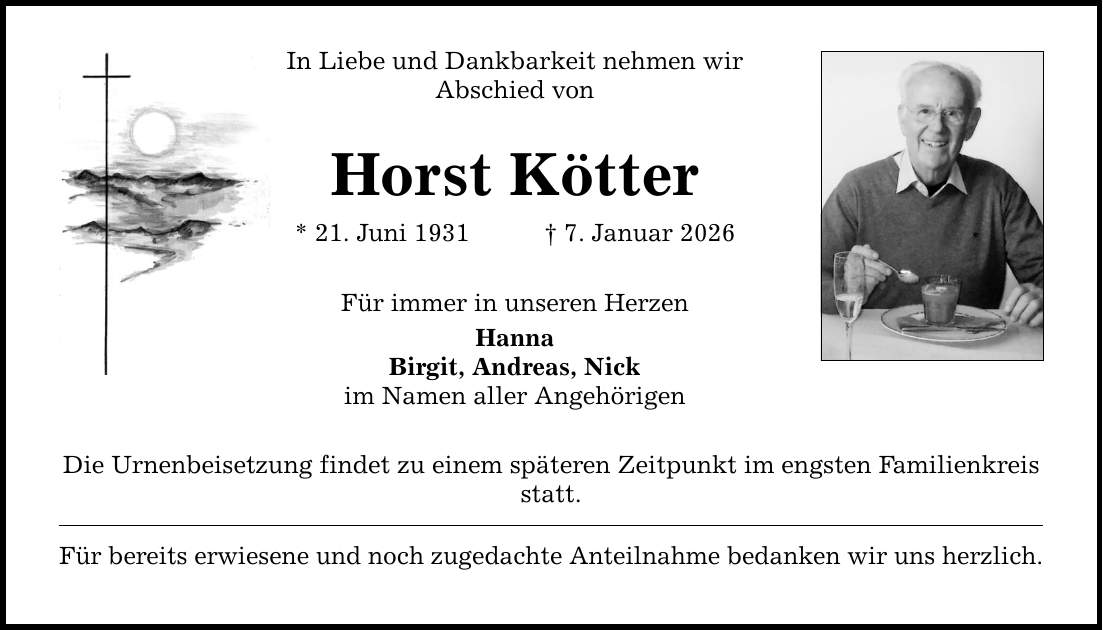 In Liebe und Dankbarkeit nehmen wir Abschied von Horst Kötter * 21. Juni 1931 _ 7. Januar 2026 Für immer in unseren Herzen Hanna Birgit, Andreas, Nick im Namen aller Angehörigen Die Urnenbeisetzung findet zu einem späteren Zeitpunkt im engsten Familienkreis statt. Für bereits erwiesene und noch zugedachte Anteilnahme bedanken wir uns herzlich.