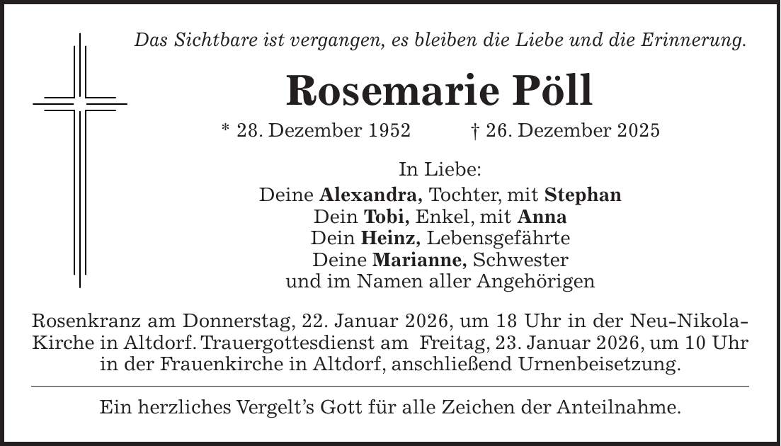 Das Sichtbare ist vergangen, es bleiben die Liebe und die Erinnerung. Rosemarie Pöll * 28. Dezember 1952 + 26. Dezember 2025 In Liebe: Deine Alexandra, Tochter, mit Stephan Dein Tobi, Enkel, mit Anna Dein Heinz, Lebensgefährte Deine Marianne, Schwester und im Namen aller Angehörigen Rosenkranz am Donnerstag, 22. Januar 2026, um 18 Uhr in der Neu-Nikola-Kirche in Altdorf. Trauergottesdienst am Freitag, 23. Januar 2026, um 10 Uhr in der Frauenkirche in Altdorf, anschließend Urnenbeisetzung. Ein herzliches Vergelt's Gott für alle Zeichen der Anteilnahme.