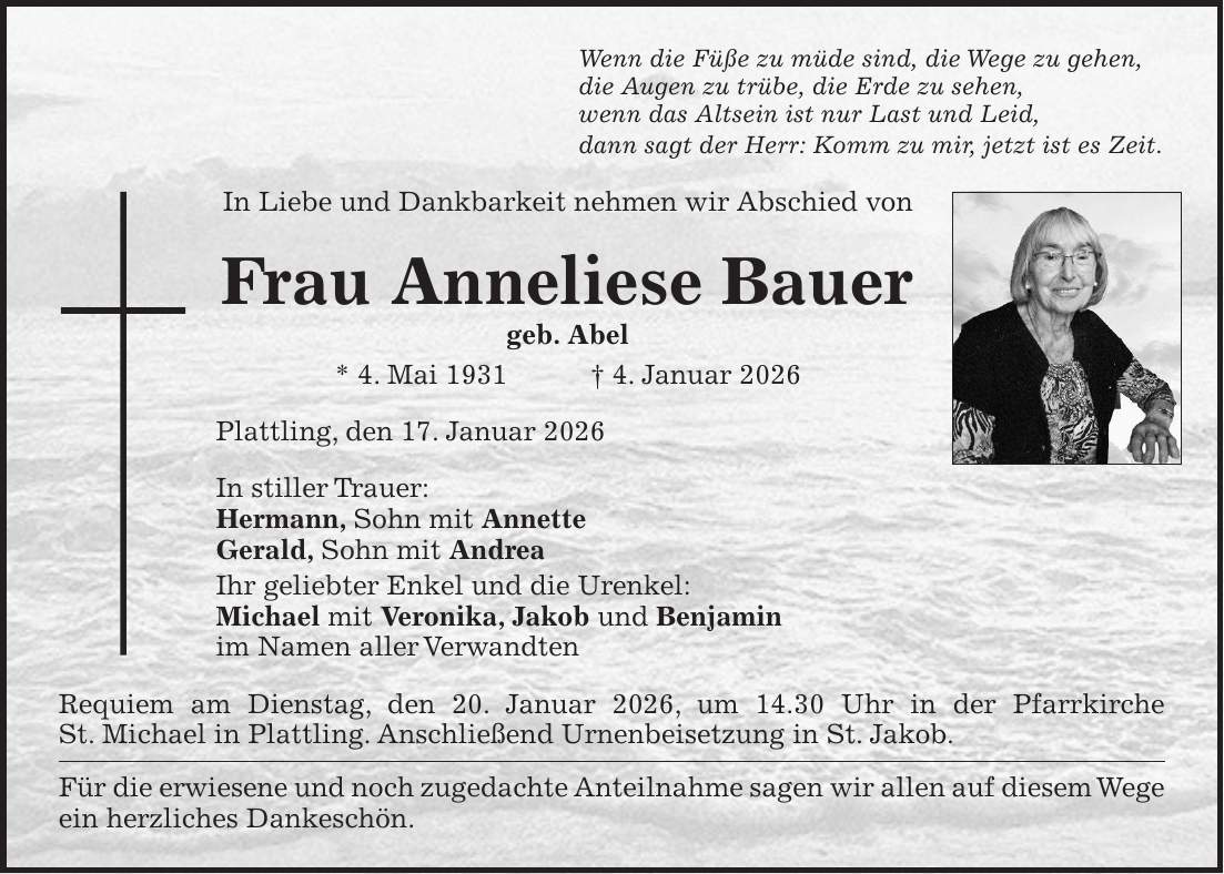Wenn die Füße zu müde sind, die Wege zu gehen, die Augen zu trübe, die Erde zu sehen, wenn das Altsein ist nur Last und Leid, dann sagt der Herr: Komm zu mir, jetzt ist es Zeit. In Liebe und Dankbarkeit nehmen wir Abschied von Frau Anneliese Bauer geb. Abel * 4. Mai 1931 + 4. Januar 2026 Plattling, den 17. Januar 2026 In stiller Trauer: Hermann, Sohn mit Annette Gerald, Sohn mit Andrea Ihr geliebter Enkel und die Urenkel: Michael mit Veronika, Jakob und Benjamin im Namen aller Verwandten Requiem am Dienstag, den 20. Januar 2026, um 14.30 Uhr in der Pfarrkirche St. Michael in Plattling. Anschließend Urnenbeisetzung in St. Jakob. Für die erwiesene und noch zugedachte Anteilnahme sagen wir allen auf diesem Wege ein herzliches Dankeschön.