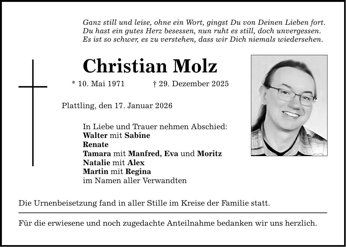 Ganz still und leise, ohne ein Wort, gingst Du von Deinen Lieben fort. Du hast ein gutes Herz besessen, nun ruht es still, doch unvergessen. Es ist so schwer, es zu verstehen, dass wir Dich niemals wiedersehen. Christian Molz * 10. Mai 1971 _ 29. Dezember 2025 Plattling, den 17. Januar 2026 In Liebe und Trauer nehmen Abschied: Walter mit Sabine Renate Tamara mit Manfred, Eva und Moritz Natalie mit Alex Martin mit Regina im Namen aller Verwandten Die Urnenbeisetzung fand in aller Stille im Kreise der Familie statt. Für die erwiesene und noch zugedachte Anteilnahme bedanken wir uns herzlich.