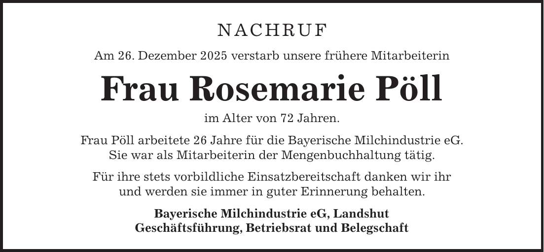 Nachruf Am 26. Dezember 2025 verstarb unsere frühere Mitarbeiterin Frau Rosemarie Pöll im Alter von 72 Jahren. Frau Pöll arbeitete 26 Jahre für die Bayerische Milchindustrie eG. Sie war als Mitarbeiterin der Mengenbuchhaltung tätig. Für ihre stets vorbildliche Einsatzbereitschaft danken wir ihr und werden sie immer in guter Erinnerung behalten. Bayerische Milchindustrie eG, Landshut Geschäftsführung, Betriebsrat und Belegschaft 