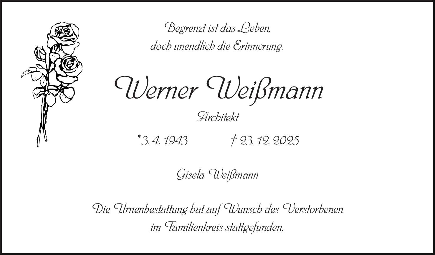 Begrenzt ist das Leben, doch unendlich die Erinnerung. Werner Weißmann Architekt * 3. 4. 1943 + 23. 12. 2025 Gisela Weißmann Die Urnenbestattung hat auf Wunsch des Verstorbenen im Familienkreis stattgefunden.