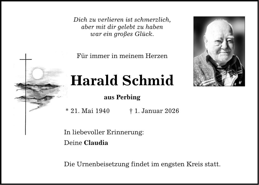 Dich zu verlieren ist schmerzlich, aber mit dir gelebt zu haben war ein großes Glück. Für immer in meinem Herzen Harald Schmid aus Perbing * 21. Mai 1940 _ 1. Januar 2026 In liebevoller Erinnerung: Deine Claudia Die Urnenbeisetzung findet im engsten Kreis statt.