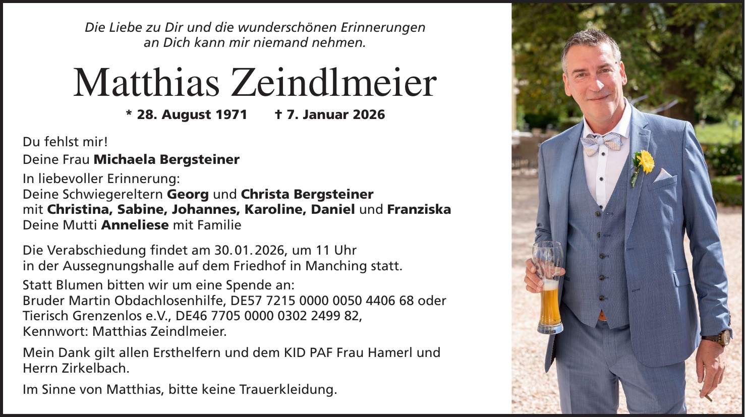 Die Liebe zu Dir und die wunderschönen Erinnerungen an Dich kann mir niemand nehmen. Matthias Zeindlmeier * 28. August 1971 + 7. Januar 2026 Du fehlst mir! Deine Frau Michaela Bergsteiner In liebevoller Erinnerung: Deine Schwiegereltern Georg und Christa Bergsteiner mit Christina, Sabine, Johannes, Karoline, Daniel und Franziska Deine Mutti Anneliese mit Familie Die Verabschiedung findet am 30. 01. 2026, um 11 Uhr in der Aussegnungshalle auf dem Friedhof in Manching statt. Statt Blumen bitten wir um eine Spende an: Bruder Martin Obdachlosenhilfe, DE*** oder Tierisch Grenzenlos e.V., DE***, Kennwort: Matthias Zeindlmeier. Mein Dank gilt allen Ersthelfern und dem KID PAF Frau Hamerl und Herrn Zirkelbach. Im Sinne von Matthias, bitte keine Trauerkleidung.
