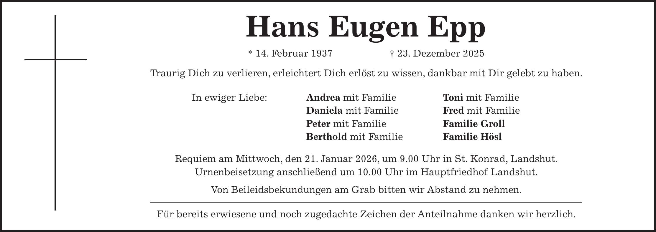 Hans Eugen Epp * 14. Februar 1937 + 23. Dezember 2025 Traurig Dich zu verlieren, erleichtert Dich erlöst zu wissen, dankbar mit Dir gelebt zu haben. In ewiger Liebe: Andrea mit Familie Toni mit Familie Daniela mit Familie Fred mit Familie Peter mit Familie Familie Groll Berthold mit Familie Familie Hösl Requiem am Mittwoch, den 21. Januar 2026, um 9.00 Uhr in St. Konrad, Landshut. Urnenbeisetzung anschließend um 10.00 Uhr im Hauptfriedhof Landshut. Von Beileidsbekundungen am Grab bitten wir Abstand zu nehmen. Für bereits erwiesene und noch zugedachte Zeichen der Anteilnahme danken wir herzlich.