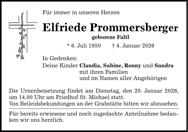 Für immer in unseren Herzen Elfriede Prommersberger geborene Faltl * 6. Juli 1950 _ 4. Januar 2026 In Gedenken: Deine Kinder Claudia, Sabine, Ronny und Sandra mit ihren Familien und im Namen aller Angehörigen Die Urnenbeisetzung findet am Dienstag, den 20. Januar 2026, um 14.00 Uhr am Friedhof St. Michael statt. Von Beileidsbekundungen an der Grabstätte bitten wir abzusehen. Für bereits erwiesene und noch zugedachte Anteilnahme bedanken wir uns herzlich.