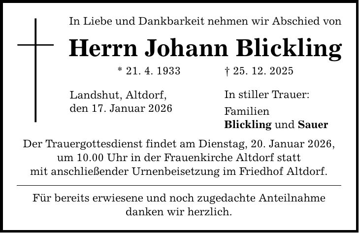 In Liebe und Dankbarkeit nehmen wir Abschied von Herrn Johann Blickling * 21. 4. 1933 _ 25. 12. 2025 Landshut, Altdorf, den 17. Januar 2026 Der Trauergottesdienst findet am Dienstag, 20. Januar 2026, um 10.00 Uhr in der Frauenkirche Altdorf statt mit anschließender Urnenbeisetzung im Friedhof Altdorf. Für bereits erwiesene und noch zugedachte Anteilnahme danken wir herzlich. In stiller Trauer: Familien Blickling und Sauer
