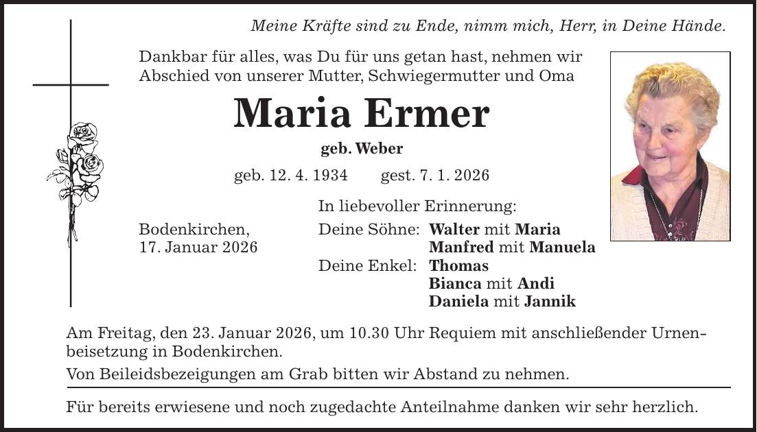 Meine Kräfte sind zu Ende, nimm mich, Herr, in Deine Hände. Dankbar für alles, was Du für uns getan hast, nehmen wir Abschied von unserer Mutter, Schwiegermutter und Oma Maria Ermer geb. Weber geb. 12. 4. 1934 gest. 7. 1. 2026 In liebevoller Erinnerung: Bodenkirchen, Deine Söhne: Walter mit Maria 17. Januar 2026 Manfred mit Manuela Deine Enkel: Thomas Bianca mit Andi Daniela mit Jannik Am Freitag, den 23. Januar 2026, um 10.30 Uhr Requiem mit anschließender Urnenbeisetzung in Bodenkirchen. Von Beileidsbezeigungen am Grab bitten wir Abstand zu nehmen. Für bereits erwiesene und noch zugedachte Anteilnahme danken wir sehr herzlich. 