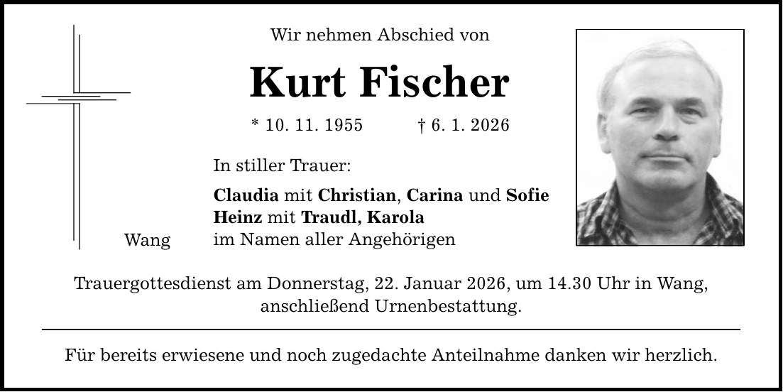 Wang Wir nehmen Abschied von Kurt Fischer * 10. 11. 1955 _ 6. 1. 2026 In stiller Trauer: Claudia mit Christian, Carina und Sofie Heinz mit Traudl, Karola im Namen aller Angehörigen Trauergottesdienst am Donnerstag, 22. Januar 2026, um 14.30 Uhr in Wang, anschließend Urnenbestattung. Für bereits erwiesene und noch zugedachte Anteilnahme danken wir herzlich.