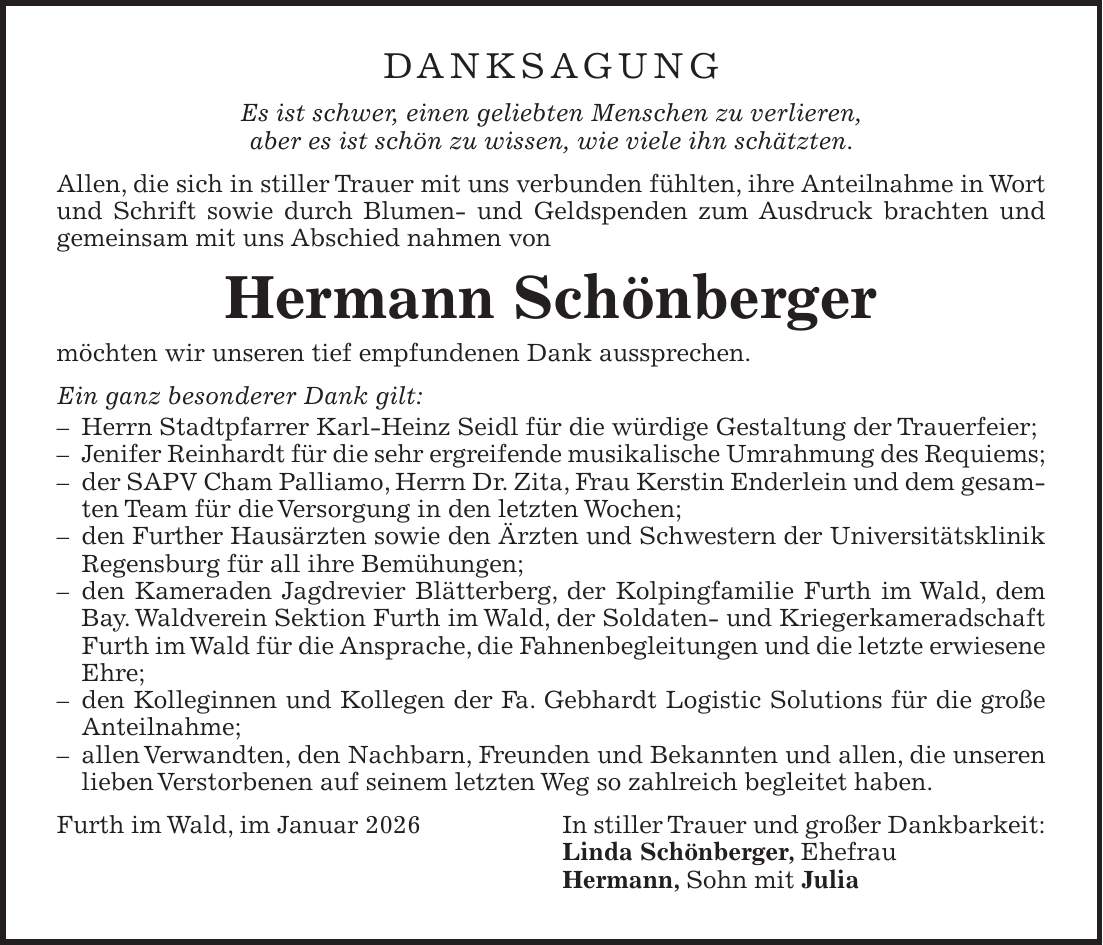DANKSAGUNG Es ist schwer, einen geliebten Menschen zu verlieren, aber es ist schön zu wissen, wie viele ihn schätzten. Allen, die sich in stiller Trauer mit uns verbunden fühlten, ihre Anteilnahme in Wort und Schrift sowie durch Blumen- und Geldspenden zum Ausdruck brachten und gemeinsam mit uns Abschied nahmen von Hermann Schönberger möchten wir unseren tief empfundenen Dank aussprechen. Ein ganz besonderer Dank gilt: - Herrn Stadtpfarrer Karl-Heinz Seidl für die würdige Gestaltung der Trauerfeier; - Jenifer Reinhardt für die sehr ergreifende musikalische Umrahmung des Requiems; - der SAPV Cham Palliamo, Herrn Dr. Zita, Frau Kerstin Enderlein und dem gesamten Team für die Versorgung in den letzten Wochen; - den Further Hausärzten sowie den Ärzten und Schwestern der Universitätsklinik Regensburg für all ihre Bemühungen; - den Kameraden Jagdrevier Blätterberg, der Kolpingfamilie Furth im Wald, dem Bay. Waldverein Sektion Furth im Wald, der Soldaten- und Kriegerkameradschaft Furth im Wald für die Ansprache, die Fahnenbegleitungen und die letzte erwiesene Ehre; - den Kolleginnen und Kollegen der Fa. Gebhardt Logistic Solutions für die große Anteilnahme; - allen Verwandten, den Nachbarn, Freunden und Bekannten und allen, die unseren lieben Verstorbenen auf seinem letzten Weg so zahlreich begleitet haben. Furth im Wald, im Januar 2026 In stiller Trauer und großer Dankbarkeit: Linda Schönberger, Ehefrau Hermann, Sohn mit Julia