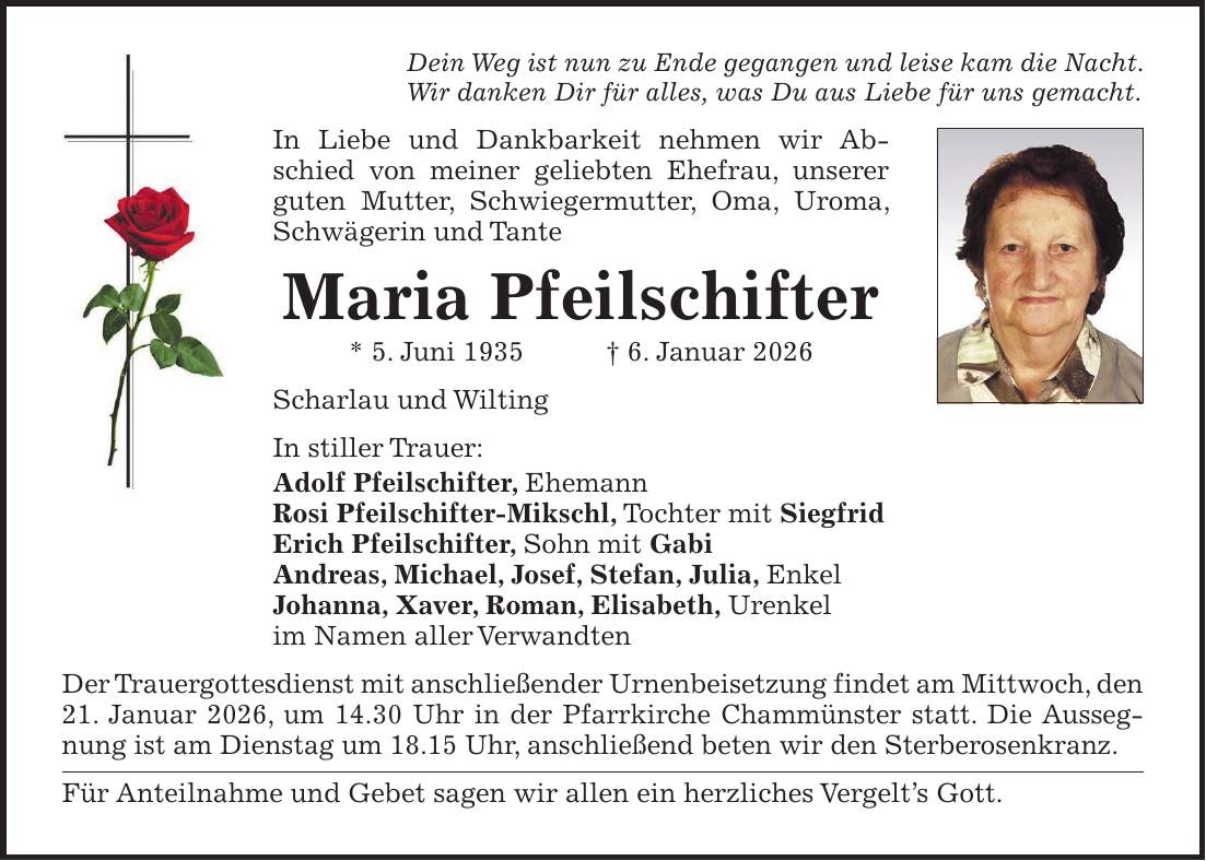 Dein Weg ist nun zu Ende gegangen und leise kam die Nacht. Wir danken Dir für alles, was Du aus Liebe für uns gemacht. In Liebe und Dankbarkeit nehmen wir Abschied von meiner geliebten Ehefrau, unserer guten Mutter, Schwiegermutter, Oma, Uroma, Schwägerin und Tante Maria Pfeilschifter * 5. Juni 1935 + 6. Januar 2026 Scharlau und Wilting In stiller Trauer: Adolf Pfeilschifter, Ehemann Rosi Pfeilschifter-Mikschl, Tochter mit Siegfrid Erich Pfeilschifter, Sohn mit Gabi Andreas, Michael, Josef, Stefan, Julia, Enkel Johanna, Xaver, Roman, Elisabeth, Urenkel im Namen aller Verwandten Der Trauergottesdienst mit anschließender Urnenbeisetzung findet am Mittwoch, den 21. Januar 2026, um 14.30 Uhr in der Pfarrkirche Chammünster statt. Die Aussegnung ist am Dienstag um 18.15 Uhr, anschließend beten wir den Sterberosenkranz. Für Anteilnahme und Gebet sagen wir allen ein herzliches Vergelt's Gott.
