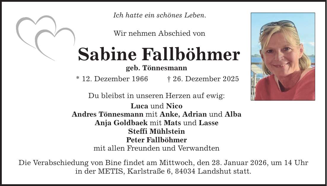 Ich hatte ein schönes Leben. Wir nehmen Abschied von Sabine Fallböhmer geb. Tönnesmann * 12. Dezember 1966 _ 26. Dezember 2025 Du bleibst in unseren Herzen auf ewig: Luca und Nico Andres Tönnesmann mit Anke, Adrian und Alba Anja Goldbaek mit Mats und Lasse Steffi Mühlstein Peter Fallböhmer mit allen Freunden und Verwandten Die Verabschiedung von Bine findet am Mittwoch, den 28. Januar 2026, um 14 Uhr in der METIS, Karlstraße 6, 84034 Landshut statt.