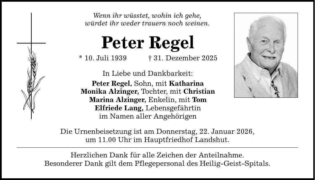 Wenn ihr wüsstet, wohin ich gehe, würdet ihr weder trauern noch weinen. Peter Regel * 10. Juli 1939 _ 31. Dezember 2025 In Liebe und Dankbarkeit: Peter Regel, Sohn, mit Katharina Monika Alzinger, Tochter, mit Christian Marina Alzinger, Enkelin, mit Tom Elfriede Lang, Lebensgefährtin im Namen aller Angehörigen Die Urnenbeisetzung ist am Donnerstag, 22. Januar 2026, um 11.00 Uhr im Hauptfriedhof Landshut. Herzlichen Dank für alle Zeichen der Anteilnahme. Besonderer Dank gilt dem Pflegepersonal des Heilig-Geist-Spitals.