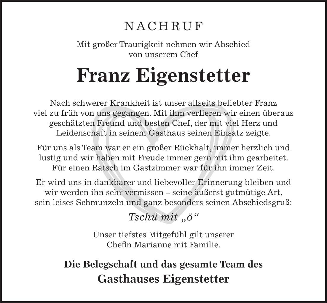 NACHRUF Mit großer Traurigkeit nehmen wir Abschied von unserem Chef Franz Eigenstetter Nach schwerer Krankheit ist unser allseits beliebter Franz viel zu früh von uns gegangen. Mit ihm verlieren wir einen überaus geschätzten Freund und besten Chef, der mit viel Herz und Leidenschaft in seinem Gasthaus seinen Einsatz zeigte. Für uns als Team war er ein großer Rückhalt, immer herzlich und lustig und wir haben mit Freude immer gern mit ihm gearbeitet. Für einen Ratsch im Gastzimmer war für ihn immer Zeit. Er wird uns in dankbarer und liebevoller Erinnerung bleiben und wir werden ihn sehr vermissen - seine äußerst gutmütige Art, sein leises Schmunzeln und ganz besonders seinen Abschiedsgruß: Tschü mit 'ö' Unser tiefstes Mitgefühl gilt unserer Chefin Marianne mit Familie. Die Belegschaft und das gesamte Team des Gasthauses Eigenstetter