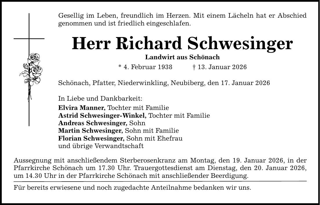 Gesellig im Leben, freundlich im Herzen. Mit einem Lächeln hat er Abschied ­genommen und ist friedlich eingeschlafen. Herr Richard Schwesinger Landwirt aus Schönach * 4. Februar 1938 _ 13. Januar 2026 Schönach, Pfatter, Niederwinkling, Neubiberg, den 17. Januar 2026 In Liebe und Dankbarkeit: Elvira Manner, Tochter mit Familie Astrid Schwesinger-Winkel, Tochter mit Familie Andreas Schwesinger, Sohn Martin Schwesinger, Sohn mit Familie Florian Schwesinger, Sohn mit Ehefrau und übrige Verwandtschaft Aussegnung mit anschließendem Sterberosenkranz am Montag, den 19. Januar 2026, in der Pfarrkirche Schönach um 17.30 Uhr. Trauergottesdienst am Dienstag, den 20. Januar 2026, um 14.30 Uhr in der Pfarrkirche Schönach mit anschließender Beerdigung. Für bereits erwiesene und noch zugedachte Anteilnahme bedanken wir uns.