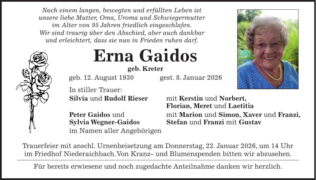  Nach einem langen, bewegten und erfüllten Leben ist unsere liebe Mutter, Oma, Uroma und Schwiegermutter im Alter von 95 Jahren friedlich eingeschlafen. Wir sind traurig über den Abschied, aber auch dankbar und erleichtert, dass sie nun in Frieden ruhen darf. Erna Gaidos geb. Kreter geb. 12. August 1930 gest. 8. Januar 2026 In stiller Trauer: Silvia und Rudolf Rieser mit Kerstin und Norbert, Florian, Meret und Laetitia Peter Gaidos und mit Marion und Simon, Xaver und Franzi, Sylvia Wegner-Gaidos Stefan und Franzi mit Gustav im Namen aller Angehörigen Trauerfeier mit anschl. Urnenbeisetzung am Donnerstag, 22. Januar 2026, um 14 Uhr im Friedhof Niederaichbach. Von Kranz- und Blumenspenden bitten wir abzusehen. Für bereits erwiesene und noch zugedachte Anteilnahme danken wir herzlich.