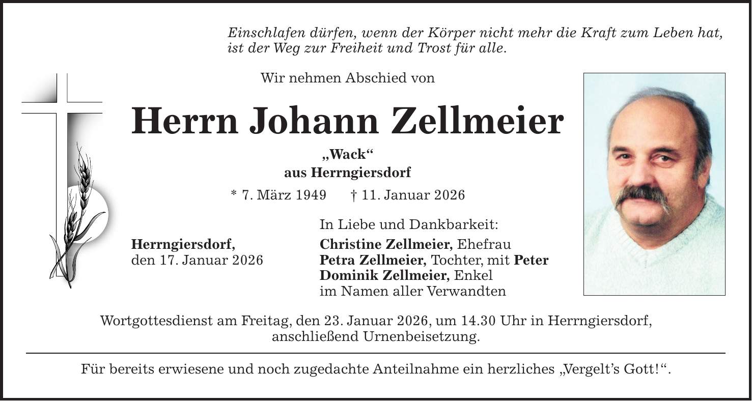 Einschlafen dürfen, wenn der Körper nicht mehr die Kraft zum Leben hat, ist der Weg zur Freiheit und Trost für alle. Wir nehmen Abschied von Herrn Johann Zellmeier 'Wack' aus Herrngiersdorf * 7. März 1949 + 11. Januar 2026 In Liebe und Dankbarkeit: Herrngiersdorf, Christine Zellmeier, Ehefrau den 17. Januar 2026 Petra Zellmeier, Tochter, mit Peter Dominik Zellmeier, Enkel im Namen aller Verwandten Wortgottesdienst am Freitag, den 23. Januar 2026, um 14.30 Uhr in Herrngiersdorf, anschließend Urnenbeisetzung. Für bereits erwiesene und noch zugedachte Anteilnahme ein herzliches 'Vergelt's Gott!'.