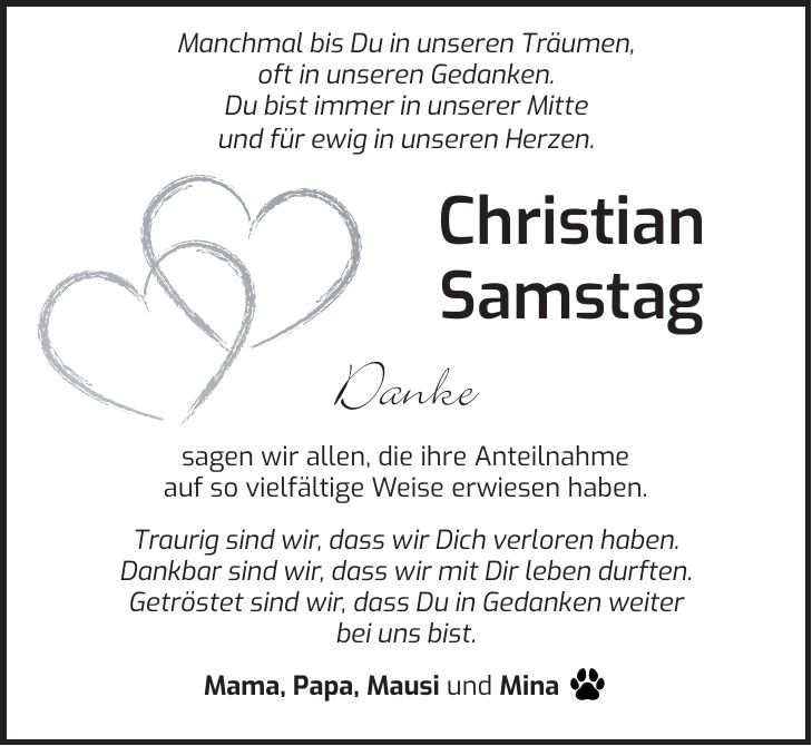  Manchmal bis Du in unseren Träumen, oft in unseren Gedanken. Du bist immer in unserer Mitte und für ewig in unseren Herzen. Christian Samstag Danke sagen wir allen, die ihre Anteilnahme auf so vielfältige Weise erwiesen haben. Traurig sind wir, dass wir Dich verloren haben. Dankbar sind wir, dass wir mit Dir leben durften. Getröstet sind wir, dass Du in Gedanken weiter bei uns bist. Mama, Papa, Mausi und Mina _ 