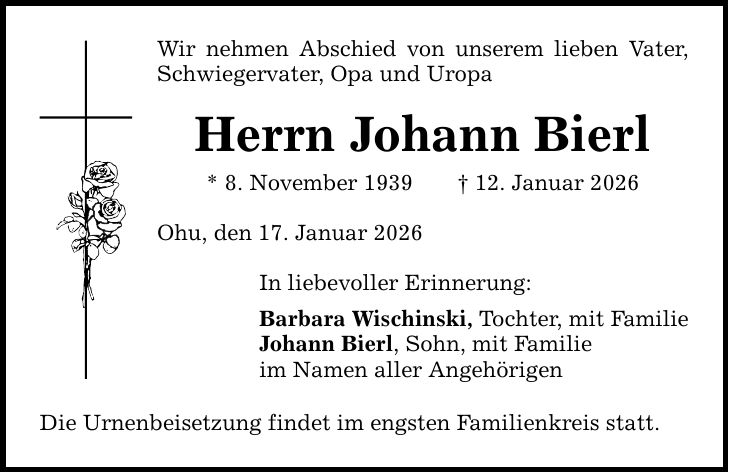 Wir nehmen Abschied von unserem lieben Vater, Schwiegervater, Opa und Uropa Herrn Johann Bierl * 8. November 1939 _ 12. Januar 2026 Ohu, den 17. Januar 2026 In liebevoller Erinnerung: Barbara Wischinski, Tochter, mit Familie Johann Bierl, Sohn, mit Familie im Namen aller Angehörigen Die Urnenbeisetzung findet im engsten Familienkreis statt.