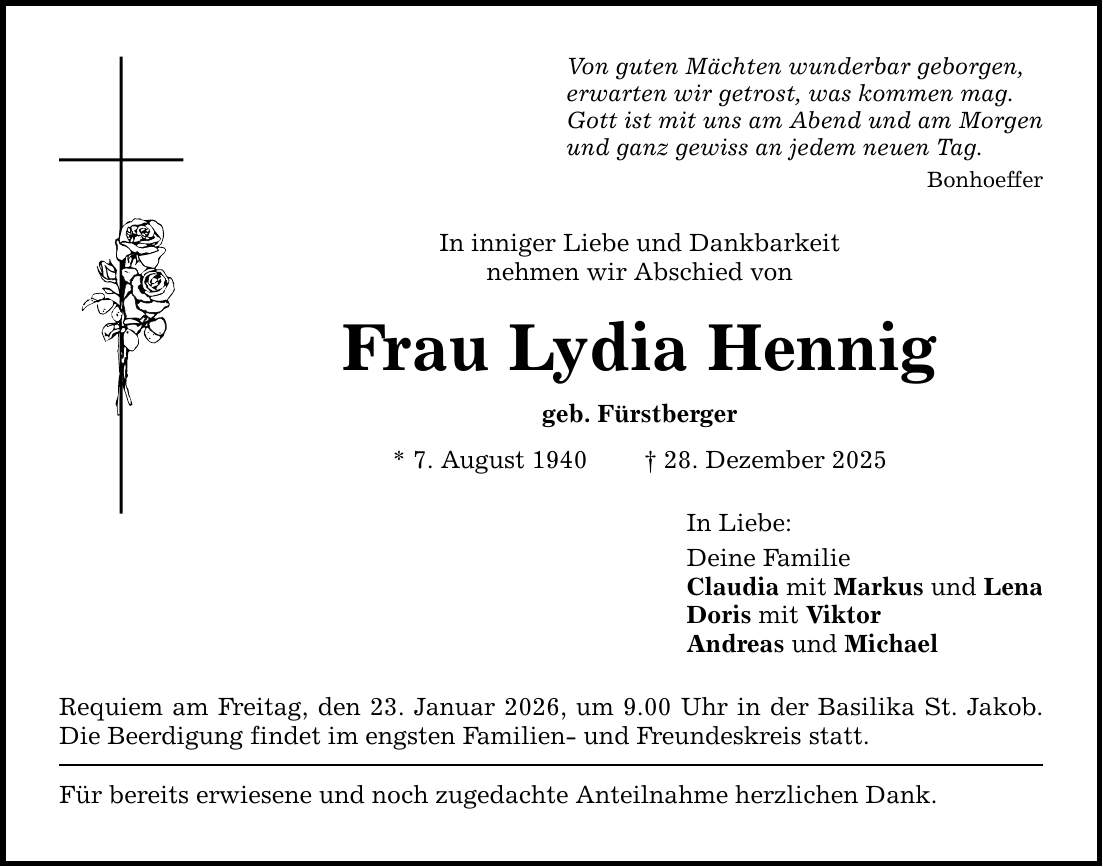 Von guten Mächten wunderbar geborgen,erwarten wir getrost, was kommen mag.Gott ist mit uns am Abend und am Morgenund ganz gewiss an jedem neuen Tag.BonhoefferIn inniger Liebe und Dankbarkeitnehmen wir Abschied vonFrau Lydia Henniggeb. Fürstberger* 7. August 1940 _ 28. Dezember 2025Requiem am Freitag, den 23. Januar 2026, um 9.00 Uhr in der Basilika St. Jakob. Die Beerdigung findet im engsten Familien- und Freundeskreis statt.Für bereits erwiesene und noch zugedachte Anteilnahme herzlichen Dank.In Liebe:Deine FamilieClaudia mit Markus und LenaDoris mit ViktorAndreas und Michael