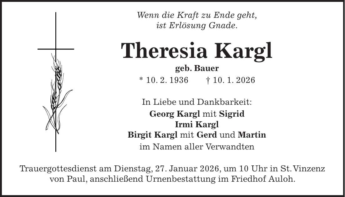  Wenn die Kraft zu Ende geht, ist Erlösung Gnade. Theresia Kargl geb. Bauer * 10. 2. 1936 + 10. 1. 2026 In Liebe und Dankbarkeit: Georg Kargl mit Sigrid Irmi Kargl Birgit Kargl mit Gerd und Martin im Namen aller Verwandten Trauergottesdienst am Dienstag, 27. Januar 2026, um 10 Uhr in St. Vinzenz von Paul, anschließend Urnenbestattung im Friedhof Auloh.