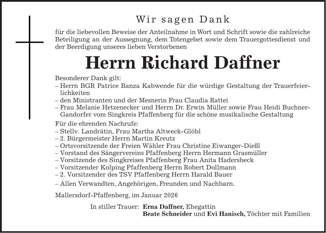Wir sagen Dank für die liebevollen Beweise der Anteilnahme in Wort und Schrift sowie die zahlreiche Beteiligung an der Aussegnung, dem Totengebet sowie dem Trauergottesdienst und der Beerdigung unseres lieben Verstorbenen Herrn Richard Daffner Besonderer Dank gilt: - Herrn BGR Patrice Banza Kabwende für die würdige Gestaltung der Trauerfeierlichkeiten - den Ministranten und der Mesnerin Frau Claudia Rattei - Frau Melanie Hetzenecker und Herrn Dr. Erwin Müller sowie Frau Heidi Buchner-Gandorfer vom Singkreis Pfaffenberg für die schöne musikalische Gestaltung Für die ehrenden Nachrufe: - Stellv. Landrätin, Frau Martha Altweck-Glöbl - 2. Bürgermeister Herrn Martin Kreutz - Ortsvorsitzende der Freien Wähler Frau Christine Eiwanger-Dießl - Vorstand des Sängervereins Pfaffenberg Herrn Hermann Grasmüller - Vorsitzende des Singkreises Pfaffenberg Frau Anita Hadersbeck - Vorsitzender Kolping Pfaffenberg Herrn Robert Dollmann - 2. Vorsitzender des TSV Pfaffenberg Herrn Harald Bauer - Allen Verwandten, Angehörigen, Freunden und Nachbarn. Mallersdorf-Pfaffenberg, im Januar 2026 In stiller Trauer: Erna Daffner, Ehegattin Beate Schneider und Evi Hanisch, Töchter mit Familien